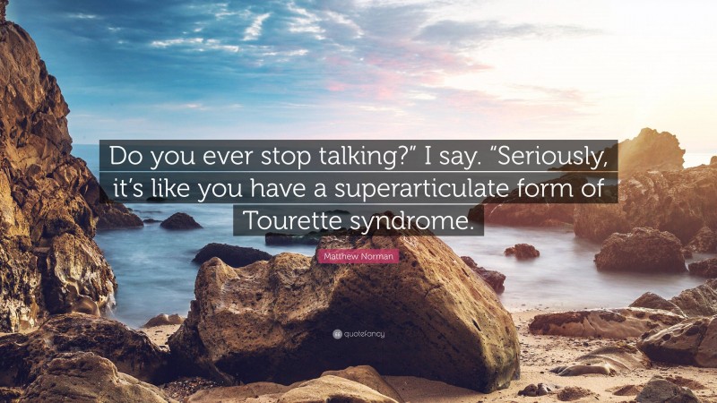 Matthew Norman Quote: “Do you ever stop talking?” I say. “Seriously, it’s like you have a superarticulate form of Tourette syndrome.”