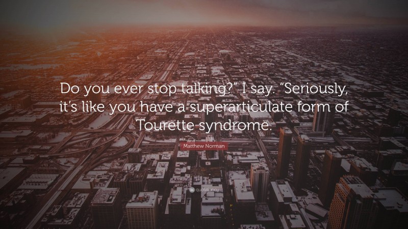 Matthew Norman Quote: “Do you ever stop talking?” I say. “Seriously, it’s like you have a superarticulate form of Tourette syndrome.”