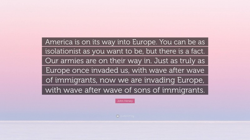 John Hersey Quote: “America is on its way into Europe. You can be as isolationist as you want to be, but there is a fact. Our armies are on their way in. Just as truly as Europe once invaded us, with wave after wave of immigrants, now we are invading Europe, with wave after wave of sons of immigrants.”