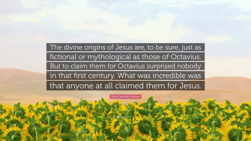 John Dominic Crossan Quote: “The divine origins of Jesus are, to be sure, just as fictional or mythological as those of Octavius. But to claim them for Octavius surprised nobody in that first century. What was incredible was that anyone at all claimed them for Jesus.”