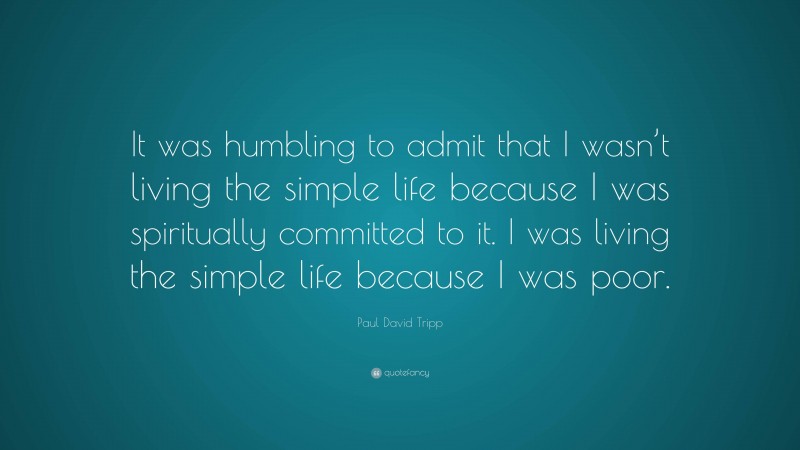 Paul David Tripp Quote: “It was humbling to admit that I wasn’t living the simple life because I was spiritually committed to it. I was living the simple life because I was poor.”