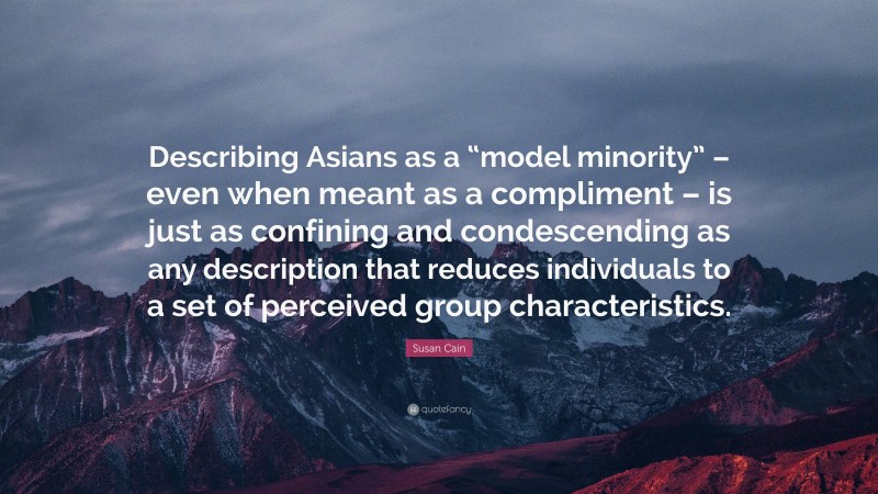 Susan Cain Quote: “Describing Asians as a “model minority” – even when meant as a compliment – is just as confining and condescending as any description that reduces individuals to a set of perceived group characteristics.”