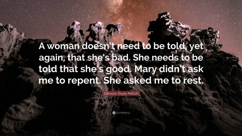 Glennon Doyle Melton Quote: “A woman doesn’t need to be told, yet again, that she’s bad. She needs to be told that she’s good. Mary didn’t ask me to repent. She asked me to rest.”