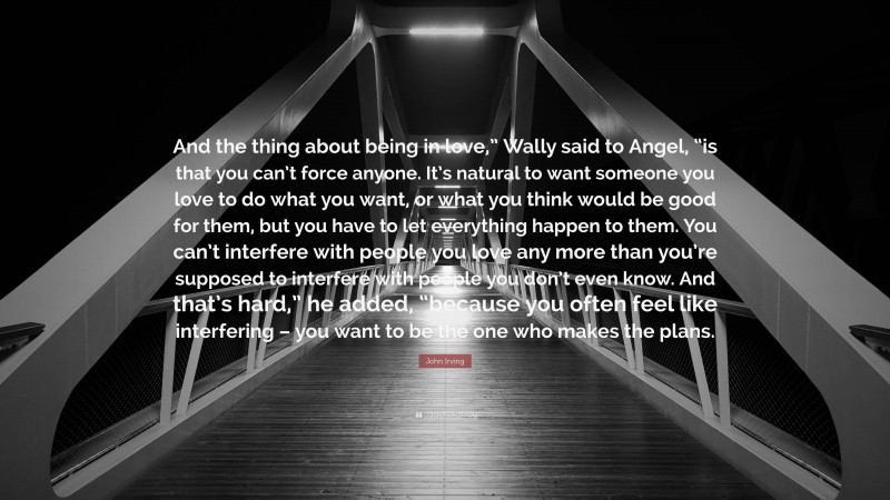 John Irving Quote: “And the thing about being in love,” Wally said to Angel, “is that you can’t force anyone. It’s natural to want someone you love to do what you want, or what you think would be good for them, but you have to let everything happen to them. You can’t interfere with people you love any more than you’re supposed to interfere with people you don’t even know. And that’s hard,” he added, “because you often feel like interfering – you want to be the one who makes the plans.”