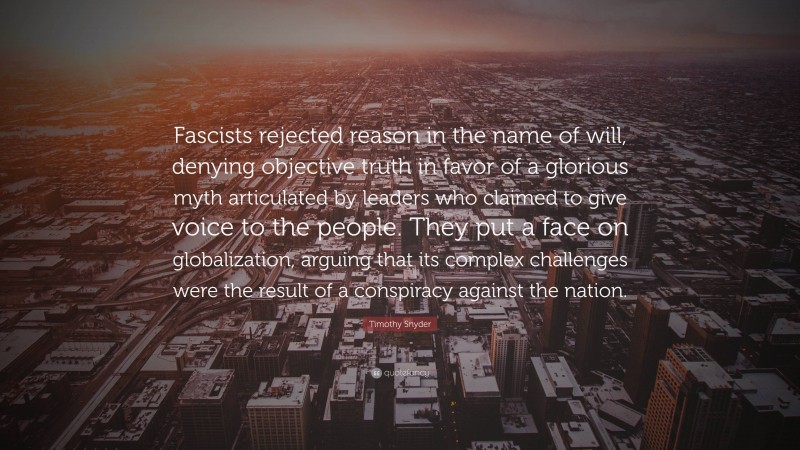 Timothy Snyder Quote: “Fascists rejected reason in the name of will, denying objective truth in favor of a glorious myth articulated by leaders who claimed to give voice to the people. They put a face on globalization, arguing that its complex challenges were the result of a conspiracy against the nation.”