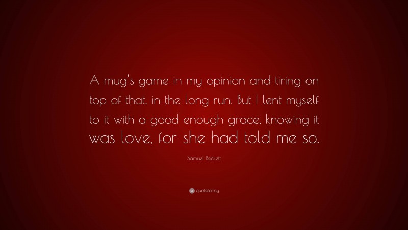 Samuel Beckett Quote: “A mug’s game in my opinion and tiring on top of that, in the long run. But I lent myself to it with a good enough grace, knowing it was love, for she had told me so.”