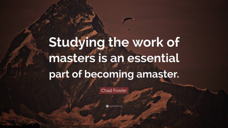 Chad Fowler Quote: “Studying the work of masters is an essential part of becoming amaster.”