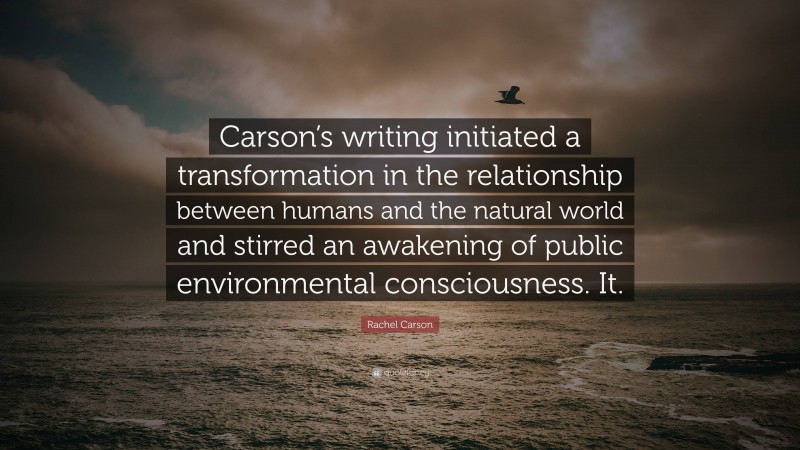 Rachel Carson Quote: “Carson’s writing initiated a transformation in the relationship between humans and the natural world and stirred an awakening of public environmental consciousness. It.”