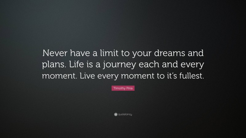 Timothy Pina Quote: “Never have a limit to your dreams and plans. Life is a journey each and every moment. Live every moment to it’s fullest.”