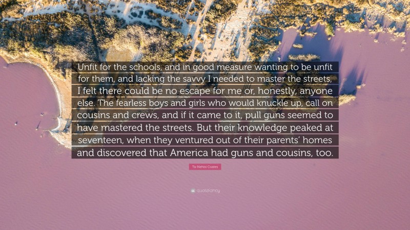 Ta-Nehisi Coates Quote: “Unfit for the schools, and in good measure wanting to be unfit for them, and lacking the savvy I needed to master the streets, I felt there could be no escape for me or, honestly, anyone else. The fearless boys and girls who would knuckle up, call on cousins and crews, and if it came to it, pull guns seemed to have mastered the streets. But their knowledge peaked at seventeen, when they ventured out of their parents’ homes and discovered that America had guns and cousins, too.”