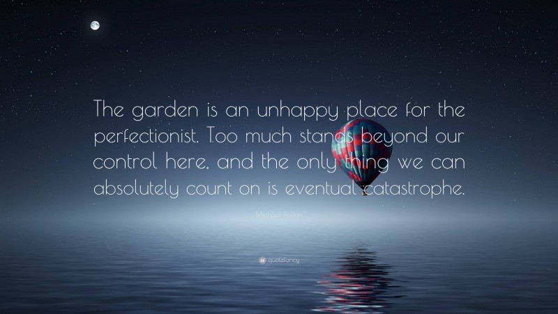 Michael Pollan Quote: “The garden is an unhappy place for the perfectionist. Too much stands beyond our control here, and the only thing we can absolutely count on is eventual catastrophe.”