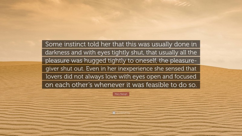 Mary Balogh Quote: “Some instinct told her that this was usually done in darkness and with eyes tightly shut, that usually all the pleasure was hugged tightly to oneself, the pleasure-giver shut out. Even in her inexperience she sensed that lovers did not always love with eyes open and focused on each other’s whenever it was feasible to do so.”