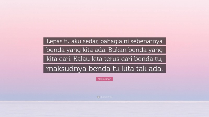 Nadia Khan Quote: “Lepas tu aku sedar, bahagia ni sebenarnya benda yang kita ada. Bukan benda yang kita cari. Kalau kita terus cari benda tu, maksudnya benda tu kita tak ada.”