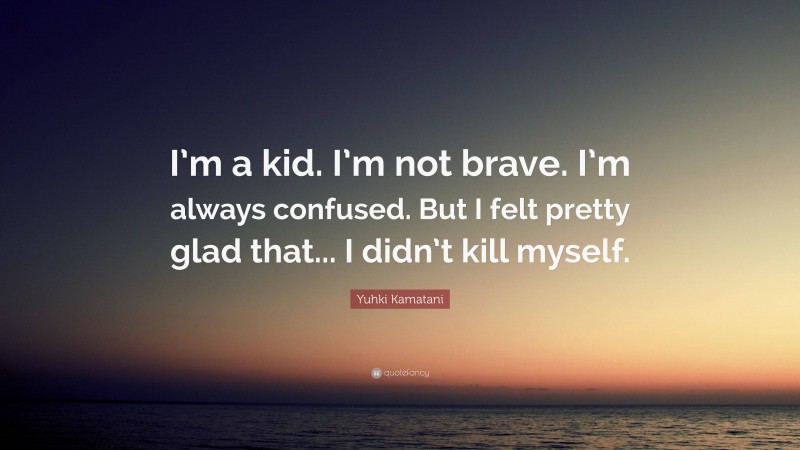 Yuhki Kamatani Quote: “I’m a kid. I’m not brave. I’m always confused. But I felt pretty glad that... I didn’t kill myself.”