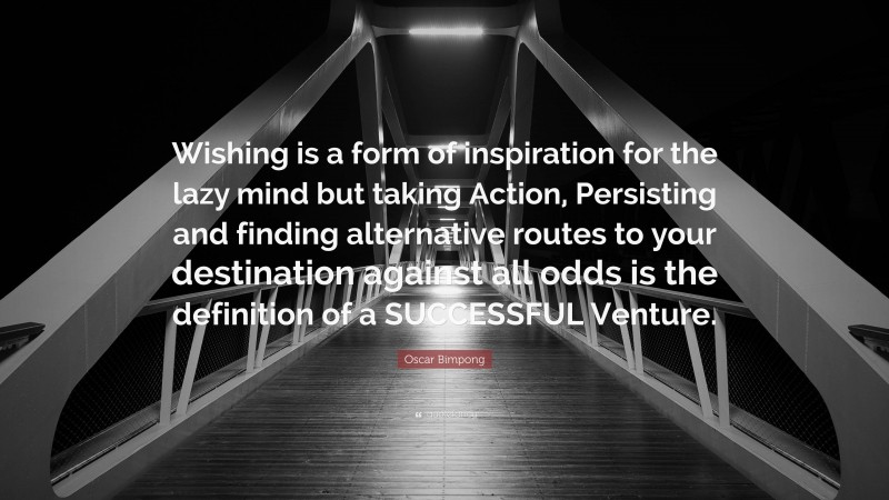 Oscar Bimpong Quote: “Wishing is a form of inspiration for the lazy mind but taking Action, Persisting and finding alternative routes to your destination against all odds is the definition of a SUCCESSFUL Venture.”