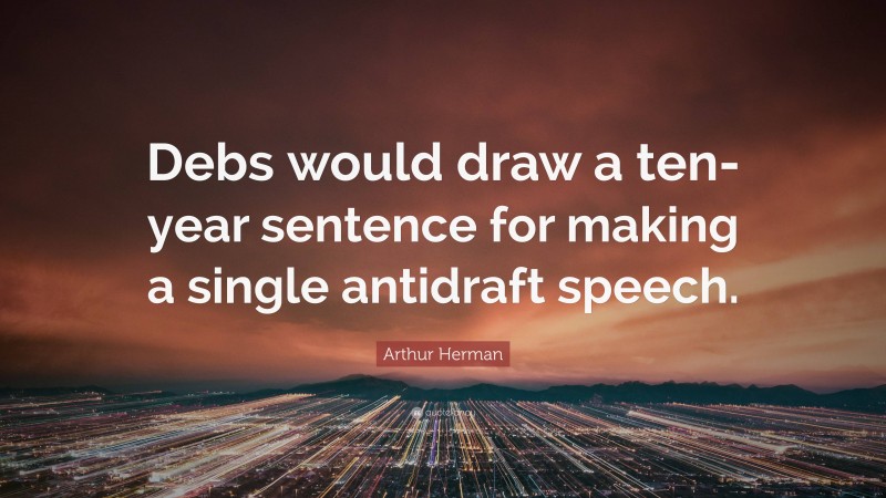 Arthur Herman Quote: “Debs would draw a ten-year sentence for making a single antidraft speech.”