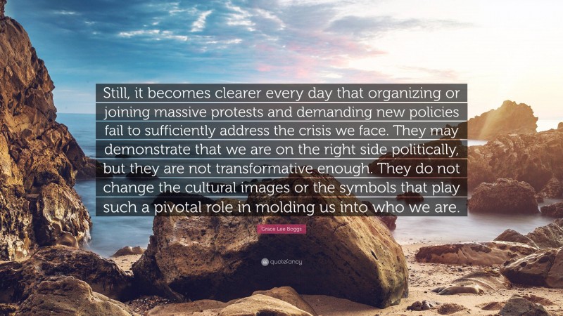 Grace Lee Boggs Quote: “Still, it becomes clearer every day that organizing or joining massive protests and demanding new policies fail to sufficiently address the crisis we face. They may demonstrate that we are on the right side politically, but they are not transformative enough. They do not change the cultural images or the symbols that play such a pivotal role in molding us into who we are.”