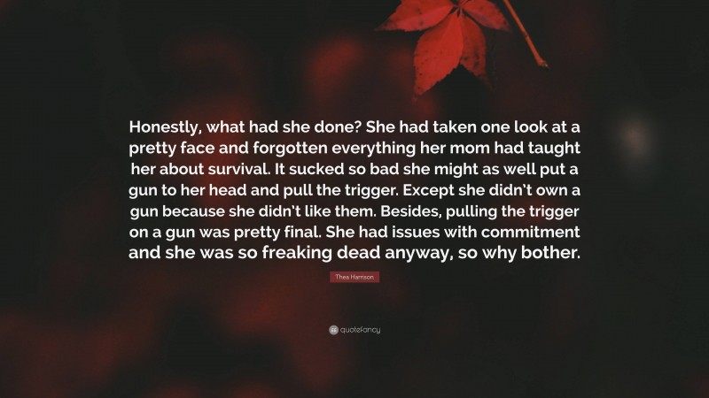 Thea Harrison Quote: “Honestly, what had she done? She had taken one look at a pretty face and forgotten everything her mom had taught her about survival. It sucked so bad she might as well put a gun to her head and pull the trigger. Except she didn’t own a gun because she didn’t like them. Besides, pulling the trigger on a gun was pretty final. She had issues with commitment and she was so freaking dead anyway, so why bother.”