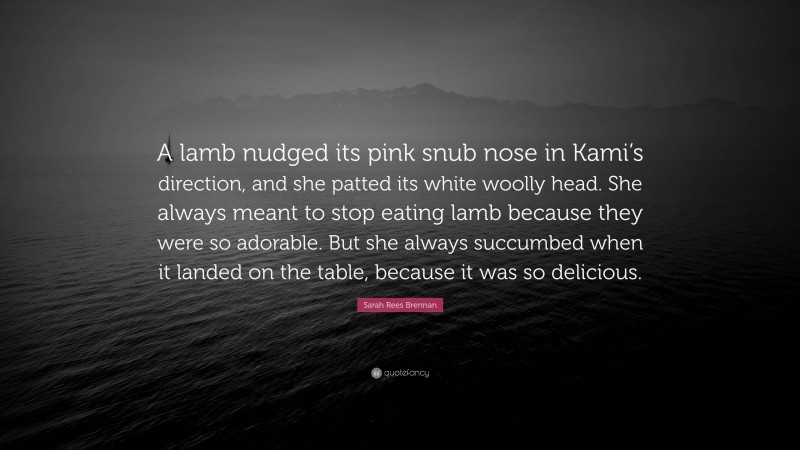 Sarah Rees Brennan Quote: “A lamb nudged its pink snub nose in Kami’s direction, and she patted its white woolly head. She always meant to stop eating lamb because they were so adorable. But she always succumbed when it landed on the table, because it was so delicious.”