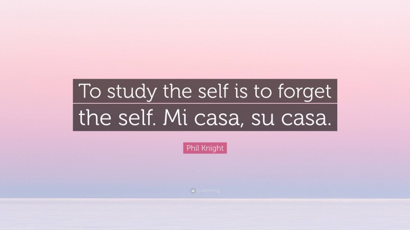 Phil Knight Quote: “To study the self is to forget the self. Mi casa, su casa.”