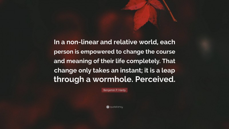 Benjamin P. Hardy Quote: “In a non-linear and relative world, each person is empowered to change the course and meaning of their life completely. That change only takes an instant; it is a leap through a wormhole. Perceived.”