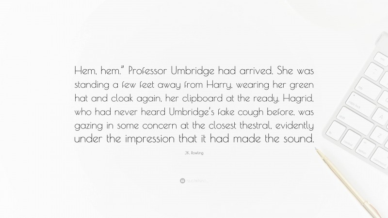 J.K. Rowling Quote: “Hem, hem.” Professor Umbridge had arrived. She was standing a few feet away from Harry, wearing her green hat and cloak again, her clipboard at the ready. Hagrid, who had never heard Umbridge’s fake cough before, was gazing in some concern at the closest thestral, evidently under the impression that it had made the sound.”