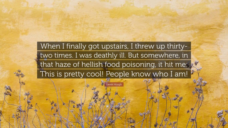 Derek Hough Quote: “When I finally got upstairs, I threw up thirty-two times. I was deathly ill. But somewhere, in that haze of hellish food poisoning, it hit me: This is pretty cool! People know who I am!”