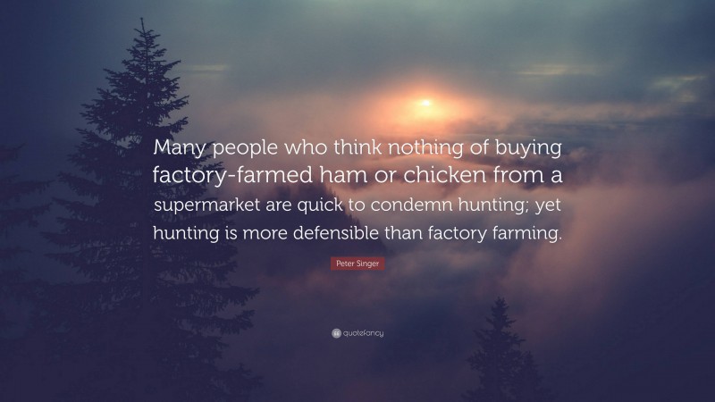 Peter Singer Quote: “Many people who think nothing of buying factory-farmed ham or chicken from a supermarket are quick to condemn hunting; yet hunting is more defensible than factory farming.”