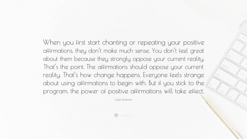 Gudjon Bergmann Quote: “When you first start chanting or repeating your positive affirmations, they don’t make much sense. You don’t feel great about them because they strongly oppose your current reality. That’s the point. The affirmations should oppose your current reality. That’s how change happens. Everyone feels strange about using affirmations to begin with. But if you stick to the program, the power of positive affirmations will take effect.”
