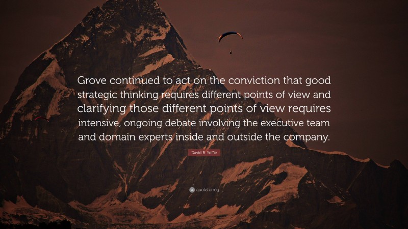 David B. Yoffie Quote: “Grove continued to act on the conviction that good strategic thinking requires different points of view and clarifying those different points of view requires intensive, ongoing debate involving the executive team and domain experts inside and outside the company.”