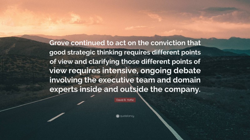 David B. Yoffie Quote: “Grove continued to act on the conviction that good strategic thinking requires different points of view and clarifying those different points of view requires intensive, ongoing debate involving the executive team and domain experts inside and outside the company.”