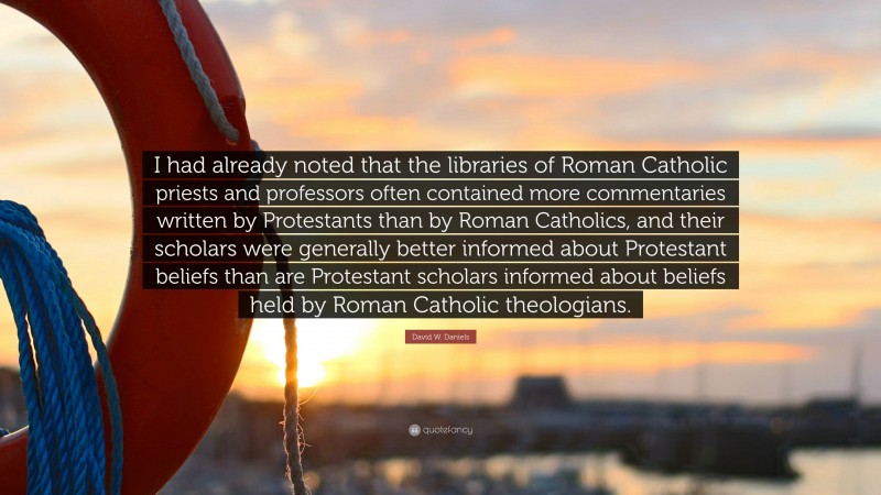 David W. Daniels Quote: “I had already noted that the libraries of Roman Catholic priests and professors often contained more commentaries written by Protestants than by Roman Catholics, and their scholars were generally better informed about Protestant beliefs than are Protestant scholars informed about beliefs held by Roman Catholic theologians.”