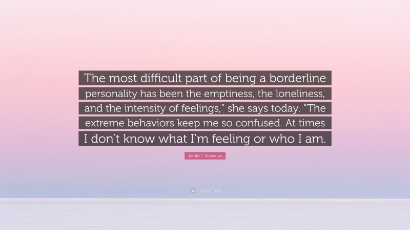 Jerold J. Kreisman Quote: “The most difficult part of being a borderline personality has been the emptiness, the loneliness, and the intensity of feelings,” she says today. “The extreme behaviors keep me so confused. At times I don’t know what I’m feeling or who I am.”