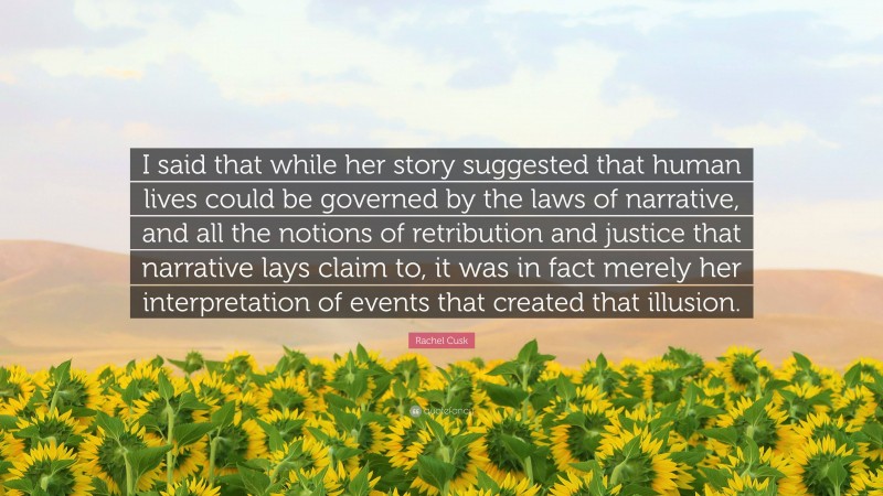 Rachel Cusk Quote: “I said that while her story suggested that human lives could be governed by the laws of narrative, and all the notions of retribution and justice that narrative lays claim to, it was in fact merely her interpretation of events that created that illusion.”