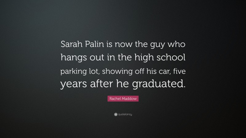 Rachel Maddow Quote: “Sarah Palin is now the guy who hangs out in the high school parking lot, showing off his car, five years after he graduated.”