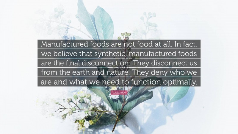 Louise Hay Quote: “Manufactured foods are not food at all. In fact, we believe that synthetic, manufactured foods are the final disconnection: They disconnect us from the earth and nature. They deny who we are and what we need to function optimally.”