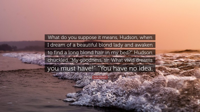 Julie Klassen Quote: “What do you suppose it means, Hudson, when I dream of a beautiful blond lady and awaken to find a long blond hair in my bed?” Hudson chuckled. “My goodness, sir. What vivid dreams you must have!” “You have no idea.”