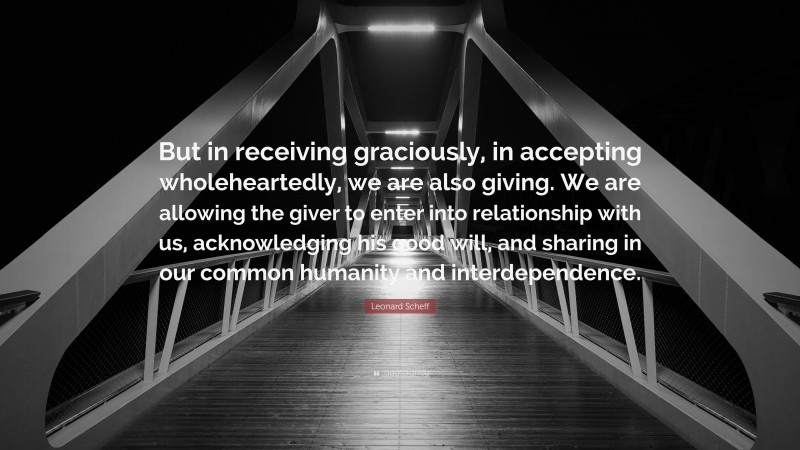 Leonard Scheff Quote: “But in receiving graciously, in accepting wholeheartedly, we are also giving. We are allowing the giver to enter into relationship with us, acknowledging his good will, and sharing in our common humanity and interdependence.”