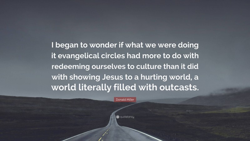 Donald Miller Quote: “I began to wonder if what we were doing it evangelical circles had more to do with redeeming ourselves to culture than it did with showing Jesus to a hurting world, a world literally filled with outcasts.”