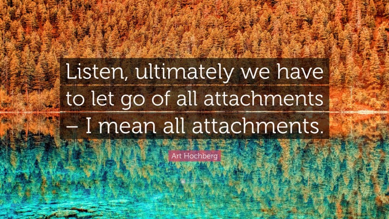 Art Hochberg Quote: “Listen, ultimately we have to let go of all attachments – I mean all attachments.”