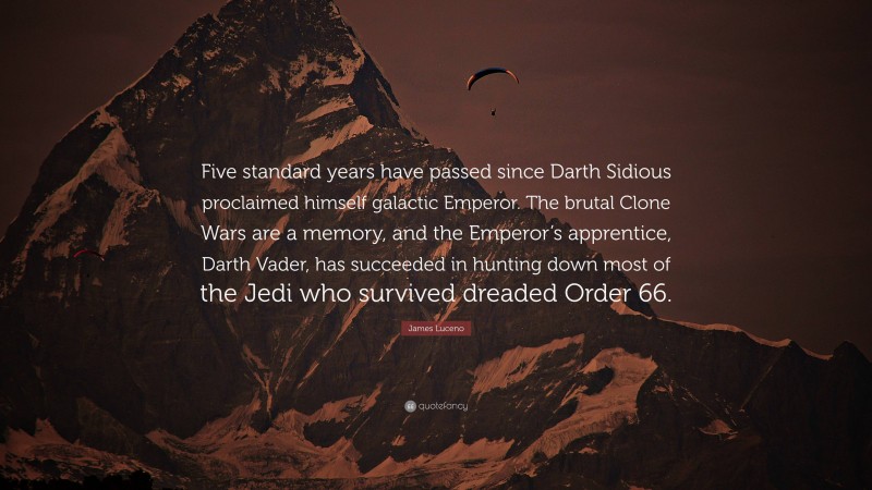 James Luceno Quote: “Five standard years have passed since Darth Sidious proclaimed himself galactic Emperor. The brutal Clone Wars are a memory, and the Emperor’s apprentice, Darth Vader, has succeeded in hunting down most of the Jedi who survived dreaded Order 66.”
