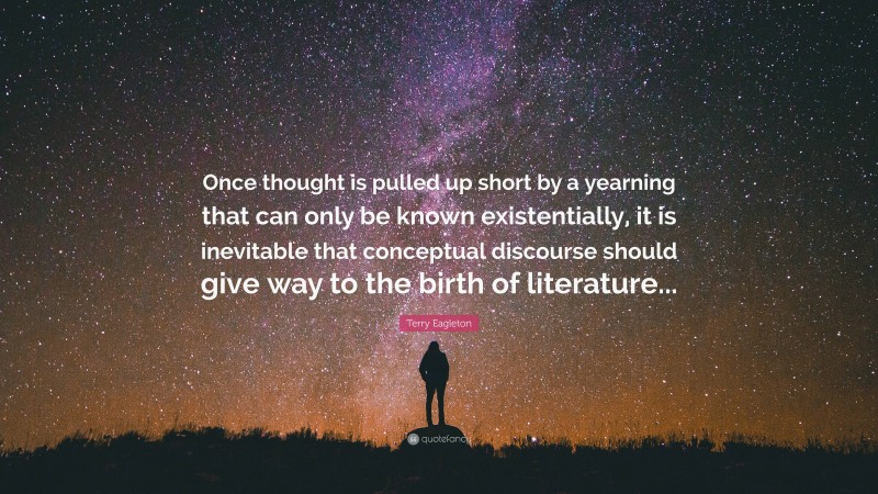 Terry Eagleton Quote: “Once thought is pulled up short by a yearning that can only be known existentially, it is inevitable that conceptual discourse should give way to the birth of literature...”