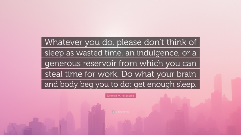 Edward M. Hallowell Quote: “Whatever you do, please don’t think of sleep as wasted time, an indulgence, or a generous reservoir from which you can steal time for work. Do what your brain and body beg you to do: get enough sleep.”