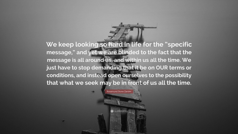 Rosamund Stone Zander Quote: “We keep looking so hard in life for the “specific message,” and yet we are blinded to the fact that the message is all around us, and within us all the time. We just have to stop demanding that it be on OUR terms or conditions, and instead open ourselves to the possibility that what we seek may be in front of us all the time.”