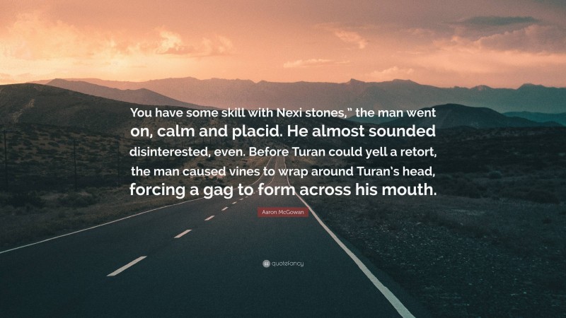 Aaron McGowan Quote: “You have some skill with Nexi stones,” the man went on, calm and placid. He almost sounded disinterested, even. Before Turan could yell a retort, the man caused vines to wrap around Turan’s head, forcing a gag to form across his mouth.”