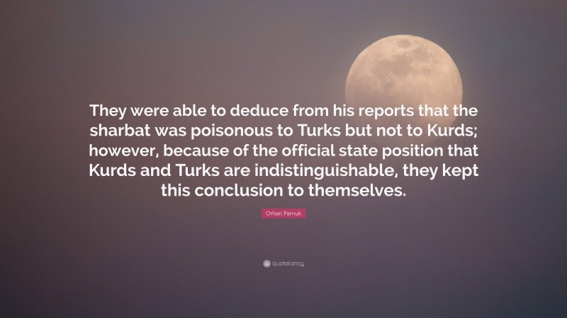 Orhan Pamuk Quote: “They were able to deduce from his reports that the sharbat was poisonous to Turks but not to Kurds; however, because of the official state position that Kurds and Turks are indistinguishable, they kept this conclusion to themselves.”