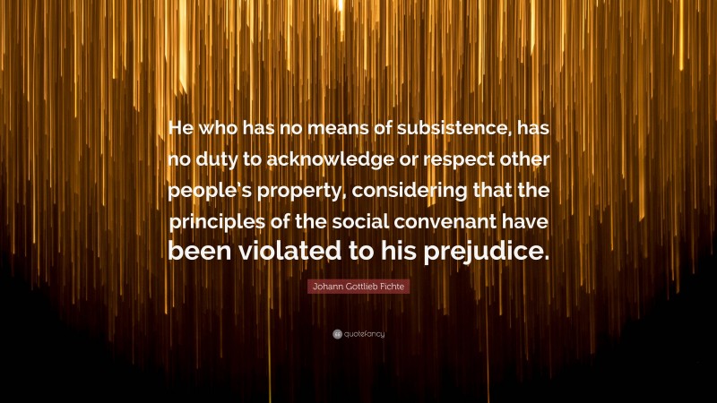 Johann Gottlieb Fichte Quote: “He who has no means of subsistence, has no duty to acknowledge or respect other people’s property, considering that the principles of the social convenant have been violated to his prejudice.”