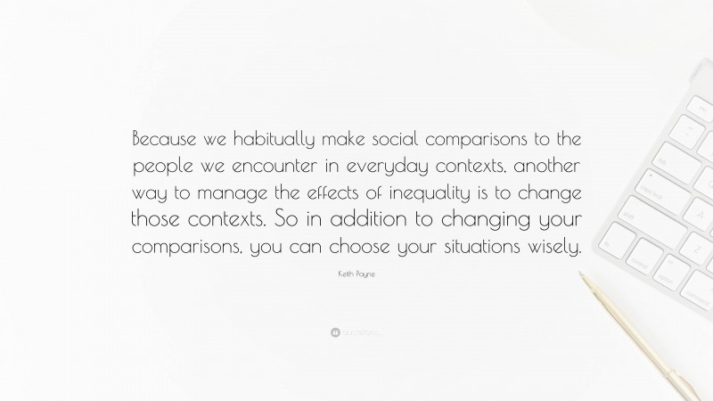 Keith Payne Quote: “Because we habitually make social comparisons to the people we encounter in everyday contexts, another way to manage the effects of inequality is to change those contexts. So in addition to changing your comparisons, you can choose your situations wisely.”