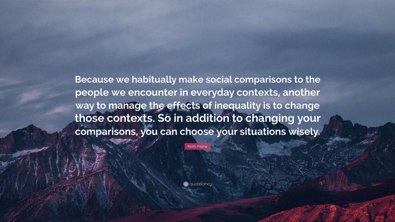 Keith Payne Quote: “Because we habitually make social comparisons to the people we encounter in everyday contexts, another way to manage the effects of inequality is to change those contexts. So in addition to changing your comparisons, you can choose your situations wisely.”