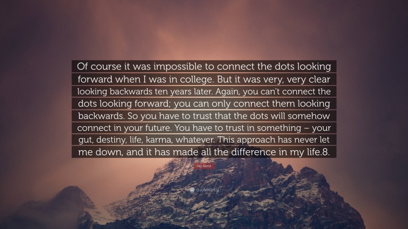 Jay Samit Quote: “Of course it was impossible to connect the dots looking forward when I was in college. But it was very, very clear looking backwards ten years later. Again, you can’t connect the dots looking forward; you can only connect them looking backwards. So you have to trust that the dots will somehow connect in your future. You have to trust in something – your gut, destiny, life, karma, whatever. This approach has never let me down, and it has made all the difference in my life.8.”